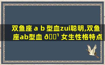 双鱼座ａｂ型血zui
聪明,双鱼座ab型血 🌹 女生性格特点 🌴